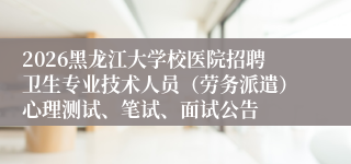 2026黑龙江大学校医院招聘卫生专业技术人员（劳务派遣）心理测试、笔试、面试公告