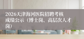 2026天津海河医院招聘考核成绩公示（博士岗、高层次人才岗）