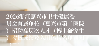 2026浙江嘉兴市卫生健康委员会直属单位（嘉兴市第二医院）招聘高层次人才（博士研究生）考试成绩及入围体检名单通知（二）