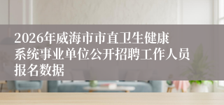 2026年威海市市直卫生健康系统事业单位公开招聘工作人员报名数据
