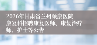 2026年甘肃省兰州颐康医院康复科招聘康复医师、康复治疗师、护士等公告