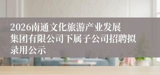2026南通文化旅游产业发展集团有限公司下属子公司招聘拟录用公示