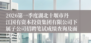 2026第一季度湖北十堰市丹江国有资本投资集团有限公司下属子公司招聘笔试成绩查询及面试公告
