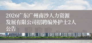 2026广东广州南沙人力资源发展有限公司招聘编外护士2人公告