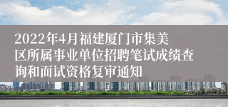 2022年4月福建厦门市集美区所属事业单位招聘笔试成绩查询和面试资格复审通知