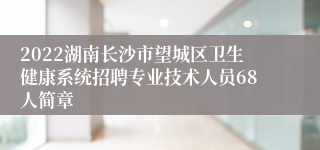 2022湖南长沙市望城区卫生健康系统招聘专业技术人员68人简章