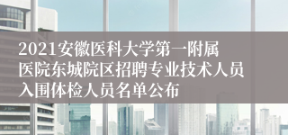 2021安徽医科大学第一附属医院东城院区招聘专业技术人员入围体检人员名单公布