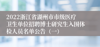 2022浙江省湖州市市级医疗卫生单位招聘博士研究生入围体检人员名单公告（一）