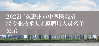 2022广东惠州市中医医院招聘专业技术人才拟聘用人员名单公示