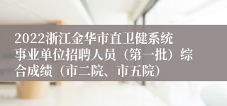 2022浙江金华市直卫健系统事业单位招聘人员（第一批）综合成绩（市二院、市五院）