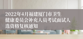 2022年4月福建厦门市卫生健康委员会补充人员考试面试人选资格复核通知