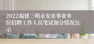 2022福建三明永安市事业单位招聘工作人员笔试加分情况公示