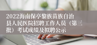 2022海南保亭黎族苗族自治县人民医院招聘工作人员（第三批）考试成绩及拟聘公示