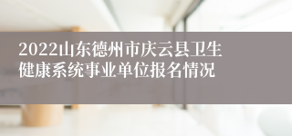 2022山东德州市庆云县卫生健康系统事业单位报名情况