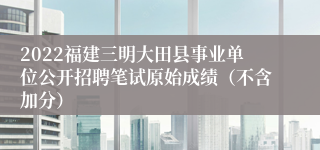 2022福建三明大田县事业单位公开招聘笔试原始成绩（不含加分）