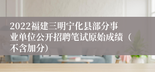 2022福建三明宁化县部分事业单位公开招聘笔试原始成绩（不含加分）