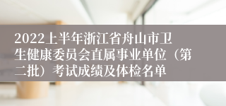 2022上半年浙江省舟山市卫生健康委员会直属事业单位（第二批）考试成绩及体检名单