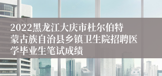 2022黑龙江大庆市杜尔伯特蒙古族自治县乡镇卫生院招聘医学毕业生笔试成绩