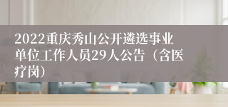 2022重庆秀山公开遴选事业单位工作人员29人公告（含医疗岗）