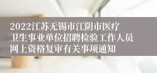 2022江苏无锡市江阴市医疗卫生事业单位招聘检验工作人员网上资格复审有关事项通知