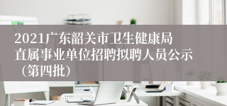 2021广东韶关市卫生健康局直属事业单位招聘拟聘人员公示（第四批）