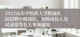 2022山东中医药大学附属医院招聘中级岗位、初级岗位人员试成绩等有关事项通知