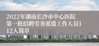 2022年湖南长沙市中心医院第一批招聘劳务派遣工作人员112人简章