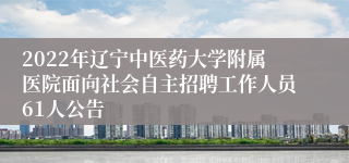 2022年辽宁中医药大学附属医院面向社会自主招聘工作人员61人公告