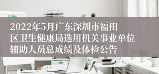 2022年5月广东深圳市福田区卫生健康局选用机关事业单位辅助人员总成绩及体检公告