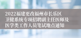 2022福建更改福州市长乐区卫健系统专项招聘副主任医师及医学类工作人员笔试地点通知