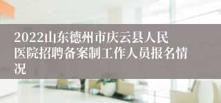 2022山东德州市庆云县人民医院招聘备案制工作人员报名情况