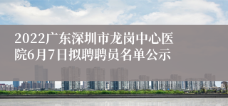 2022广东深圳市龙岗中心医院6月7日拟聘聘员名单公示