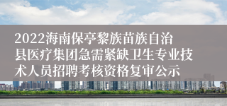 2022海南保亭黎族苗族自治县医疗集团急需紧缺卫生专业技术人员招聘考核资格复审公示