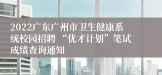 2022广东广州市卫生健康系统校园招聘 “优才计划”笔试成绩查询通知