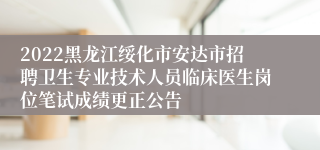 2022黑龙江绥化市安达市招聘卫生专业技术人员临床医生岗位笔试成绩更正公告