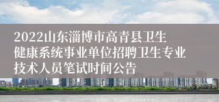 2022山东淄博市高青县卫生健康系统事业单位招聘卫生专业技术人员笔试时间公告