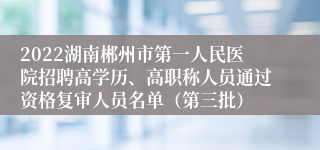 2022湖南郴州市第一人民医院招聘高学历、高职称人员通过资格复审人员名单（第三批）