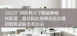 2022广西医科大学附属肿瘤医院第二批住院医师规范化培训招收拟录取名单公示