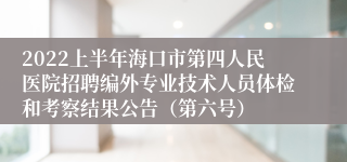 2022上半年海口市第四人民医院招聘编外专业技术人员体检和考察结果公告（第六号）