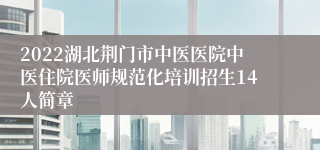 2022湖北荆门市中医医院中医住院医师规范化培训招生14人简章