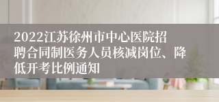 2022江苏徐州市中心医院招聘合同制医务人员核减岗位、降低开考比例通知