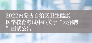 2022内蒙古自治区卫生健康医学教育考试中心关于“云招聘”面试公告