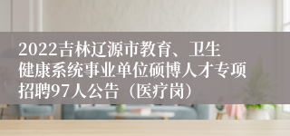 2022吉林辽源市教育、卫生健康系统事业单位硕博人才专项招聘97人公告（医疗岗）