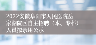 2022安徽阜阳市人民医院岳家湖院区自主招聘（本、专科）人员拟录用公示
