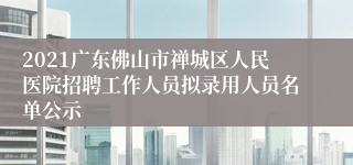 2021广东佛山市禅城区人民医院招聘工作人员拟录用人员名单公示