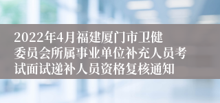 2022年4月福建厦门市卫健委员会所属事业单位补充人员考试面试递补人员资格复核通知