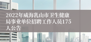 2022年威海乳山市卫生健康局事业单位招聘工作人员175人公告