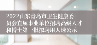 2022山东青岛市卫生健康委员会直属事业单位招聘高级人才和博士第一批拟聘用人选公示