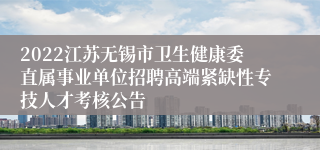 2022江苏无锡市卫生健康委直属事业单位招聘高端紧缺性专技人才考核公告