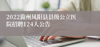 2022滁州凤阳县县级公立医院招聘124人公告